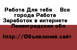 Работа Для тебя  - Все города Работа » Заработок в интернете   . Ленинградская обл.